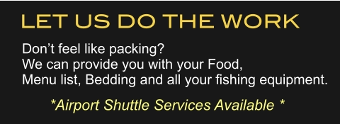 LET US DO THE WORK Don’t feel like packing?We can provide you with your Food,Menu list, Bedding and all your fishing equipment. *Airport Shuttle Services Available *
