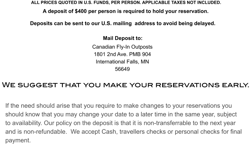 If the need should arise that you require to make changes to your reservations you should know that you may change your date to a later time in the same year, subject to availability. Our policy on the deposit is that it is non-transferrable to the next year and is non-refundable.  We accept Cash, travellers checks or personal checks for final payment. We suggest that you make your reservations early. ALL PRICES QUOTED IN U.S. FUNDS, PER PERSON. APPLICABLE TAXES NOT INCLUDED. A deposit of $400 per person is required to hold your reservation. Deposits can be sent to our U.S. mailing  address to avoid being delayed.Mail Deposit to:   Canadian Fly-In Outposts1801 2nd Ave. PMB 904International Falls, MN56649