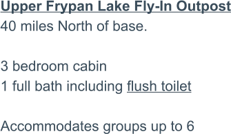 Upper Frypan Lake Fly-In Outpost40 miles North of base.3 bedroom cabin 1 full bath including flush toilet  Accommodates groups up to 6