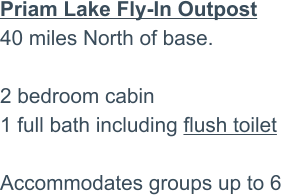 Priam Lake Fly-In Outpost40 miles North of base.2 bedroom cabin 1 full bath including flush toilet  Accommodates groups up to 6
