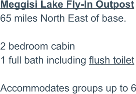 Meggisi Lake Fly-In Outpost65 miles North East of base.2 bedroom cabin 1 full bath including flush toilet  Accommodates groups up to 6