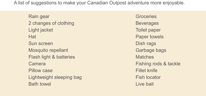 A list of suggestions to make your Canadian Outpost adventure more enjoyable. Rain gear 2 changes of clothing Light jacket Hat Sun screen Mosquito repellant Flash light & batteries Camera Pillow case Lightweight sleeping bag Bath towel Groceries Beverages Toilet paper Paper towels Dish rags Garbage bags Matches Fishing rods & tackle Fillet knife Fish locator Live bait
