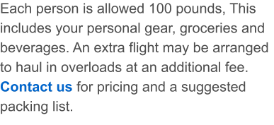 Each person is allowed 100 pounds, This includes your personal gear, groceries and beverages. An extra flight may be arranged to haul in overloads at an additional fee. Contact us for pricing and a suggested packing list.