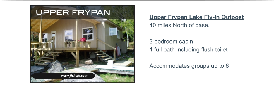 Upper Frypan Lake Fly-In Outpost40 miles North of base.3 bedroom cabin 1 full bath including flush toilet  Accommodates groups up to 6   www.fishcfo.com upper frypan WALLEYE - NORTHERN PIKE - SMALLMOUTH BASS