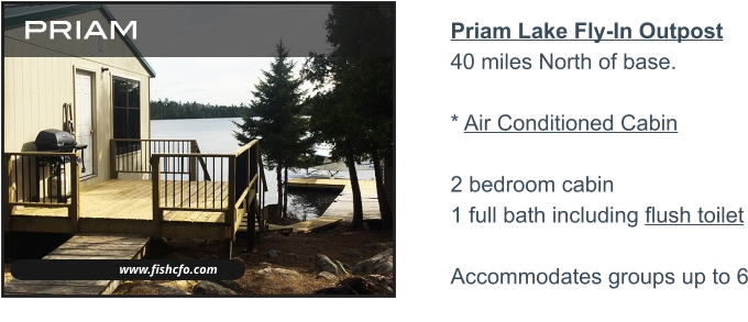 www.fishcfo.com priam Priam Lake Fly-In Outpost40 miles North of base. * Air Conditioned Cabin 2 bedroom cabin 1 full bath including flush toilet  Accommodates groups up to 6   WALLEYE - PIKE - LARGE & SMALLMOUTH BASS