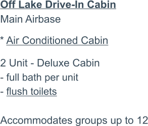 Off Lake Drive-In CabinMain Airbase2 Unit - Deluxe Cabin - full bath per unit - flush toilets  Accommodates groups up to 12   * Air Conditioned Cabin