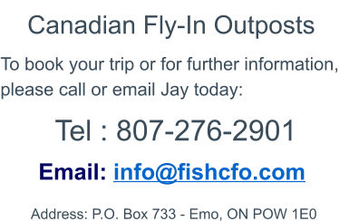 Contact Address: P.O. Box 733 - Emo, ON POW 1E0   Email: info@fishcfo.com To book your trip or for further information, please call or email Jay today: Canadian Fly-In Outposts Tel : 807-276-2901