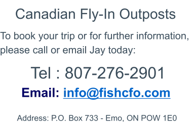 Contact Address: P.O. Box 733 - Emo, ON POW 1E0   Email: info@fishcfo.com To book your trip or for further information, please call or email Jay today: Canadian Fly-In Outposts Tel : 807-276-2901