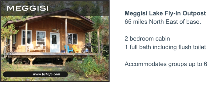 www.fishcfo.com meggisi Meggisi Lake Fly-In Outpost65 miles North East of base.2 bedroom cabin 1 full bath including flush toilet  Accommodates groups up to 6   MUSKIE - NORTHERN PIKE - LAKE TROUT